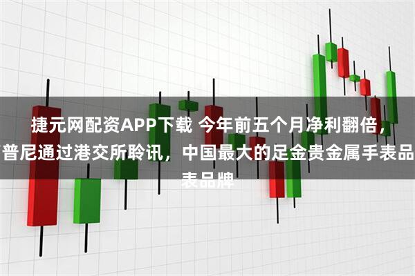 捷元网配资APP下载 今年前五个月净利翻倍，西普尼通过港交所聆讯，中国最大的足金贵金属手表品牌