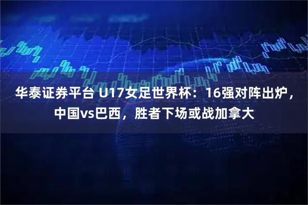 华泰证券平台 U17女足世界杯：16强对阵出炉，中国vs巴西，胜者下场或战加拿大