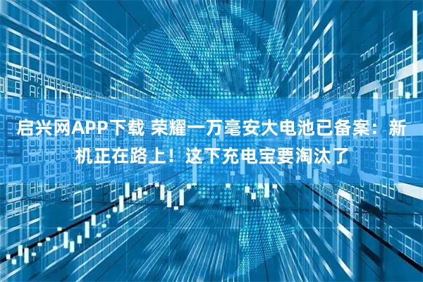 启兴网APP下载 荣耀一万毫安大电池已备案：新机正在路上！这下充电宝要淘汰了