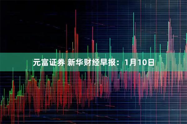 元富证券 新华财经早报：1月10日