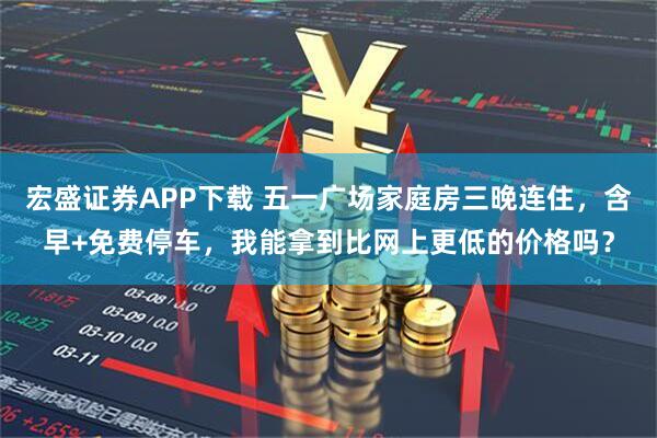宏盛证券APP下载 五一广场家庭房三晚连住，含早+免费停车，我能拿到比网上更低的价格吗？