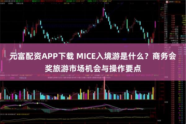 元富配资APP下载 MICE入境游是什么？商务会奖旅游市场机会与操作要点